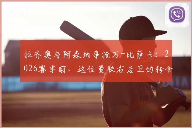 拉齐奥与阿森纳争抢万-比萨卡：2026赛季前，这位曼联右后卫的转会可能性与球队适配性深度分析