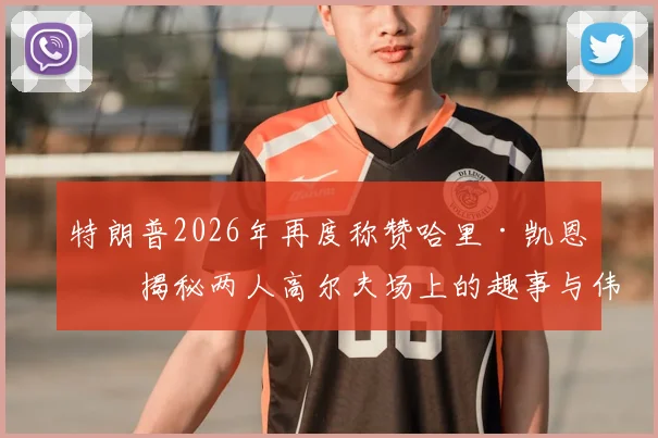 特朗普2026年再度称赞哈里·凯恩：揭秘两人高尔夫场上的趣事与伟大球员评价背后的故事