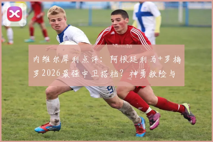 内维尔犀利点评：阿根廷利马+罗梅罗2026最强中卫搭档？神勇救险与致命失误全解析