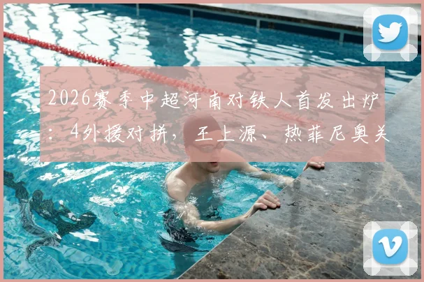 2026赛季中超河南对铁人首发出炉：4外援对拼，王上源、热菲尼奥关键作用解析，附全场阵容分析