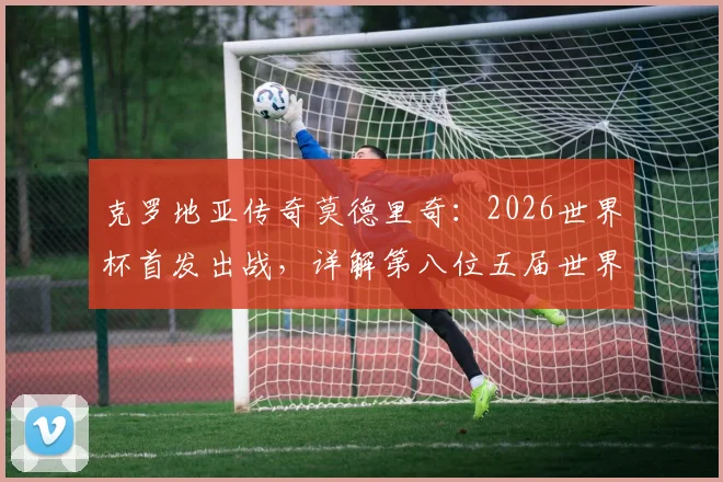 克罗地亚传奇莫德里奇：2026世界杯首发出战，详解第八位五届世界杯球员的非凡生涯与数据全纪录