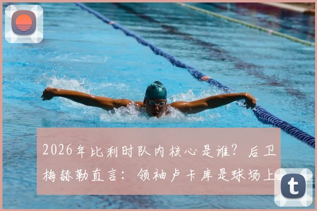 2026年比利时队内核心是谁?后卫梅赫勒直言:领袖卢卡库是球场上的巨兽