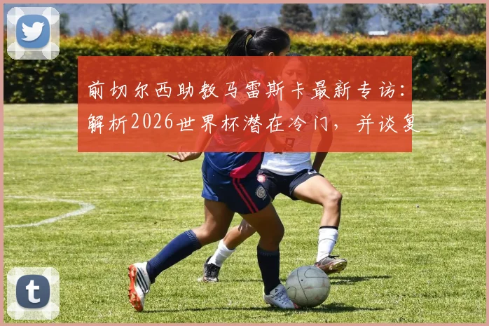 前切尔西助教马雷斯卡最新专访：解析2026世界杯潜在冷门，并谈复出执教规划