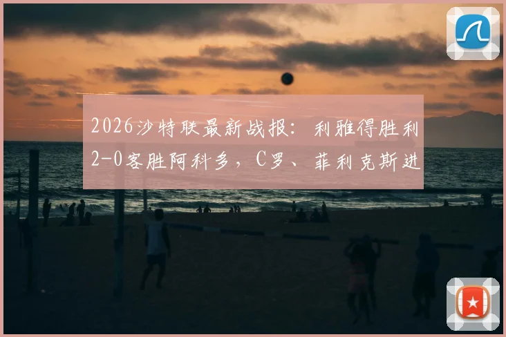 2026沙特联最新战报：利雅得胜利2-0客胜阿科多，C罗、菲利克斯进球视频集锦及全场录像回放