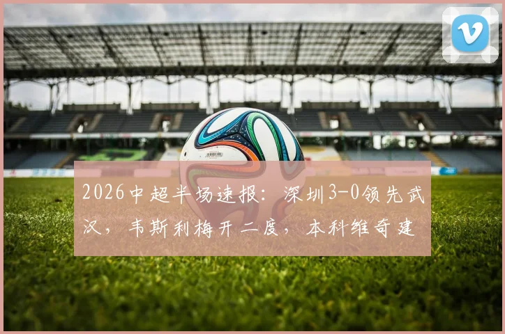 2026中超半场速报：深圳3-0领先武汉，韦斯利梅开二度，本科维奇建功
