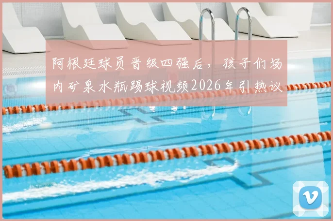 阿根廷球员晋级四强后,孩子们场内矿泉水瓶踢球视频2026年引热议,解码球星下一代足球启蒙