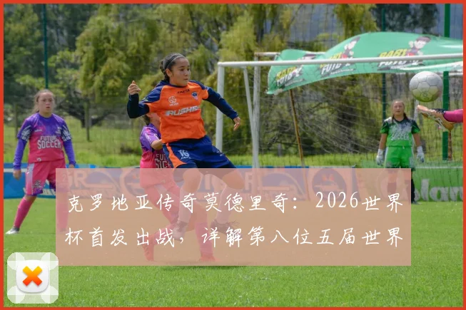 克罗地亚传奇莫德里奇：2026世界杯首发出战，详解第八位五届世界杯球员的非凡生涯与数据全纪录