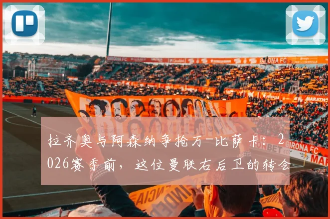 拉齐奥与阿森纳争抢万-比萨卡:2026赛季前,这位曼联右后卫的转会可能性与球队适配性深度分析
