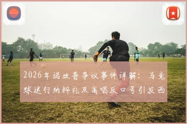 2026年诺坎普争议事件详解：马竞球迷行纳粹礼及高唱反口号引发西甲与欧足联关注，后续处罚与球迷管理成焦点