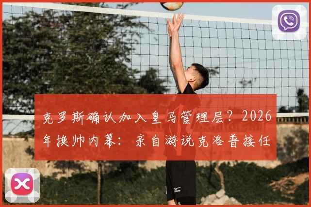 克罗斯确认加入皇马管理层?2026年换帅内幕:亲自游说克洛普接任