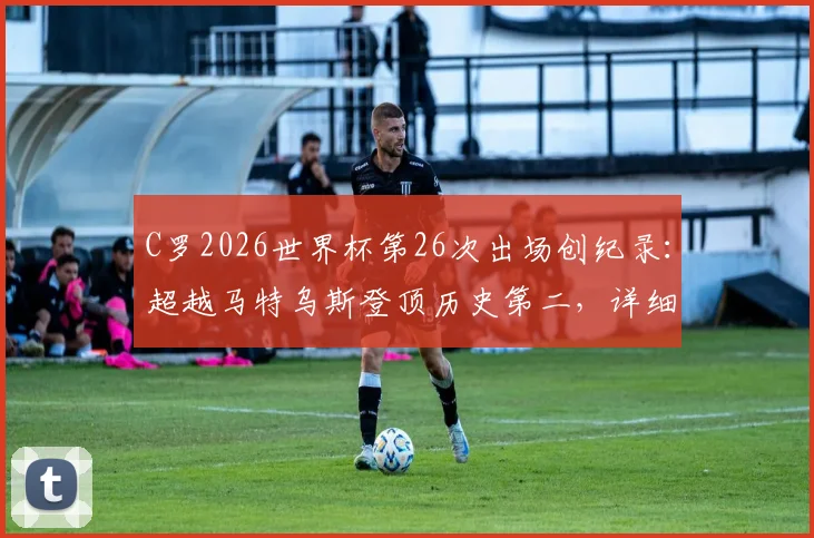 C罗2026世界杯第26次出场创纪录：超越马特乌斯登顶历史第二，详细盘点出场次数榜单与未来展望