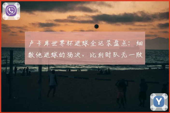 卢卡库世界杯进球全记录盘点:细数他进球的场次,比利时队无一败绩的赢球定律解析