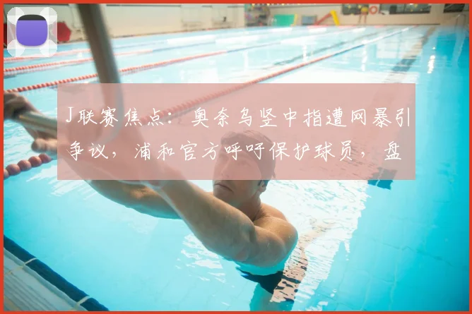 J联赛焦点:奥奈乌竖中指遭网暴引争议,浦和官方呼吁保护球员,盘点类似事件处罚案例