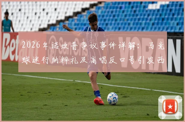 2026年诺坎普争议事件详解:马竞球迷行纳粹礼及高唱反口号引发西甲与欧足联关注,后续处罚与球迷管理成焦点