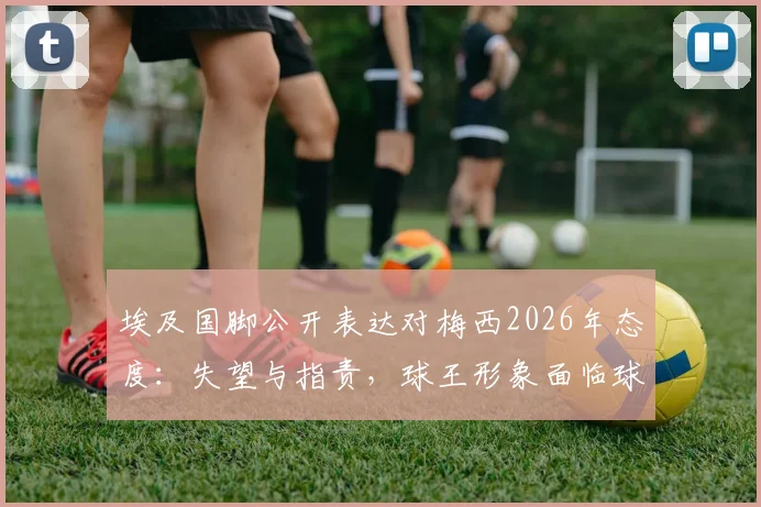 埃及国脚公开表达对梅西2026年态度：失望与指责，球王形象面临球迷新审视