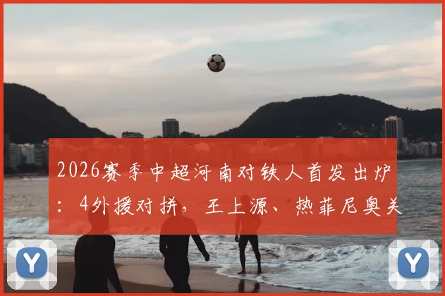 2026赛季中超河南对铁人首发出炉：4外援对拼，王上源、热菲尼奥关键作用解析，附全场阵容分析