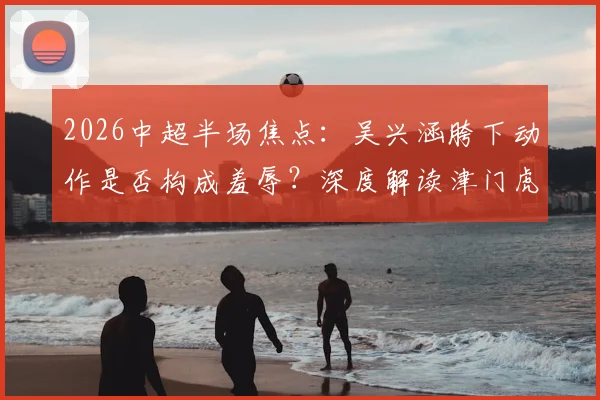 2026中超半场焦点:吴兴涵胯下动作是否构成羞辱?深度解读津门虎0-0三镇战术与判罚争议
